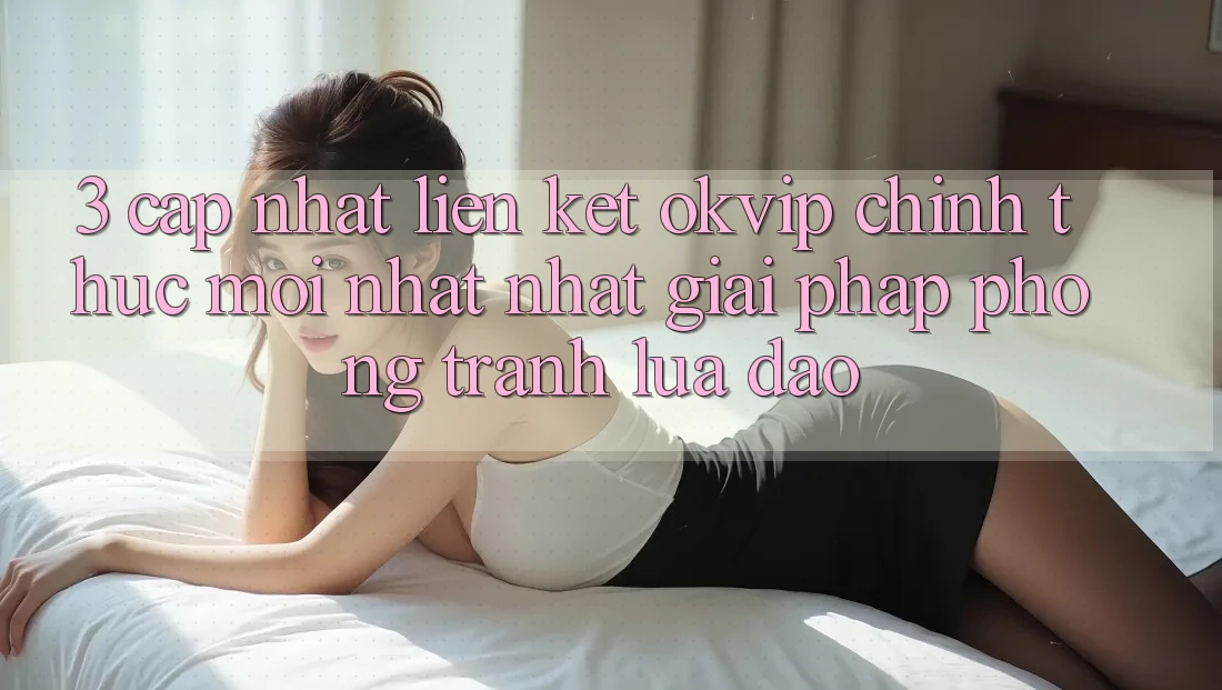 3. Cập Nhật Liên kết OKVIP Chính Thức Mới nhất Nhất: Giải Pháp Phòng Tránh Lừa Đảo