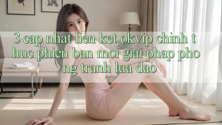 3. Cập Nhật Liên kết OKVIP Chính Thức Phiên bản mới: Giải Pháp Phòng Tránh Lừa Đảo