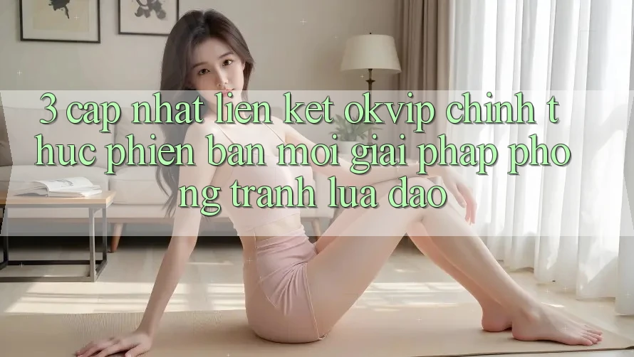 3. Cập Nhật Liên kết OKVIP Chính Thức Phiên bản mới: Giải Pháp Phòng Tránh Lừa Đảo