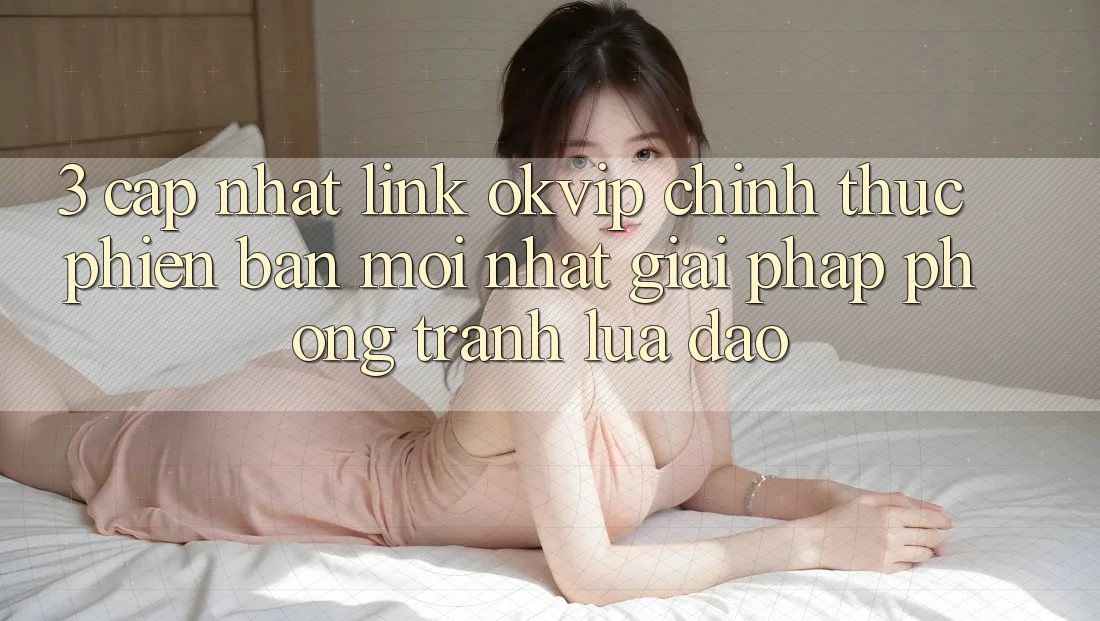 3. Cập Nhật Link OKVIP Chính Thức Phiên bản mới Nhất: Giải Pháp Phòng Tránh Lừa Đảo