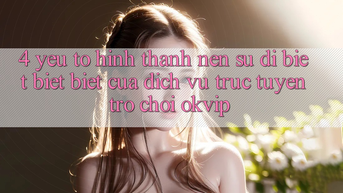 4. Yếu Tố Hình thành Nên Sự Dị biệt biệt Biệt Của Dịch vụ trực tuyến Trò chơi OKVIP 4. Yếu Tố Hình thành Nên Sự Dị biệt biệt Biệt Của Dịch vụ trực tuyến Trò chơi OKVIP