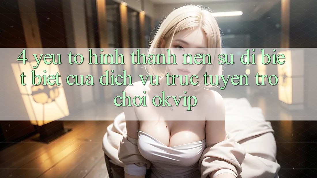 4. Yếu Tố Hình thành Nên Sự Dị biệt Biệt Của Dịch vụ trực tuyến Trò chơi OKVIP