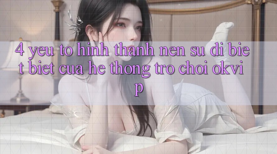 4. Yếu Tố Hình thành Nên Sự Dị biệt Biệt Của Hệ thống Trò chơi OKVIP