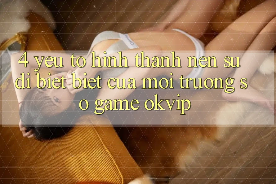 4. Yếu Tố Hình thành Nên Sự Dị biệt Biệt Của Môi trường số Game OKVIP