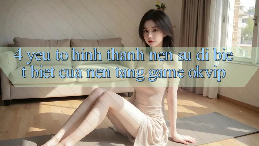 4. Yếu Tố Hình thành Nên Sự Dị biệt Biệt Của Nền Tảng Game OKVIP