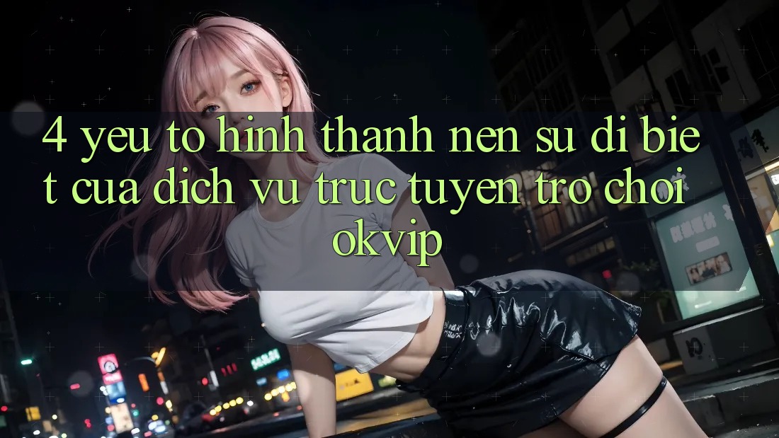 4. Yếu Tố Hình thành Nên Sự Dị biệt Của Dịch vụ trực tuyến Trò chơi OKVIP