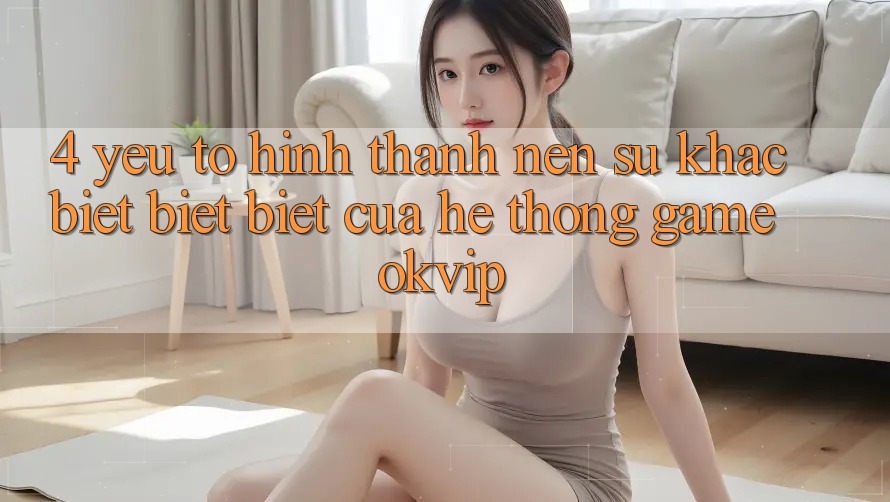 4. Yếu Tố Hình thành Nên Sự Khác biệt biệt Biệt Của Hệ thống Game OKVIP