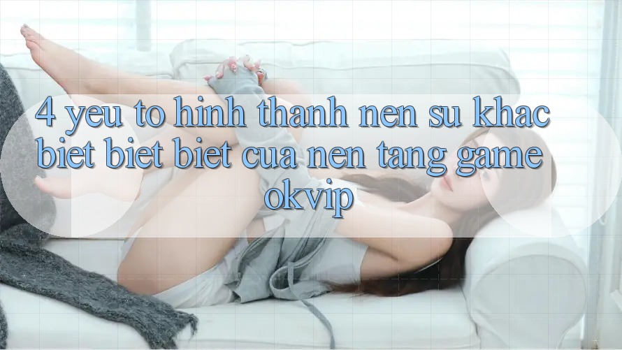 4. Yếu Tố Hình thành Nên Sự Khác biệt biệt Biệt Của Nền Tảng Game OKVIP