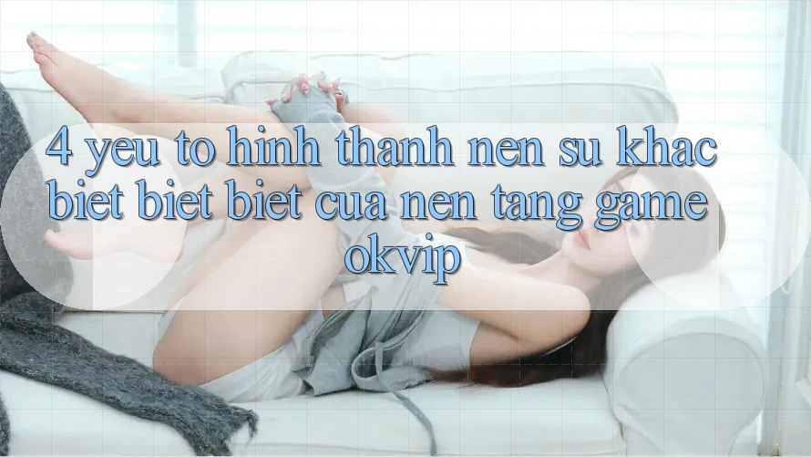 4. Yếu Tố Hình thành Nên Sự Khác biệt biệt Biệt Của Nền Tảng Game OKVIP