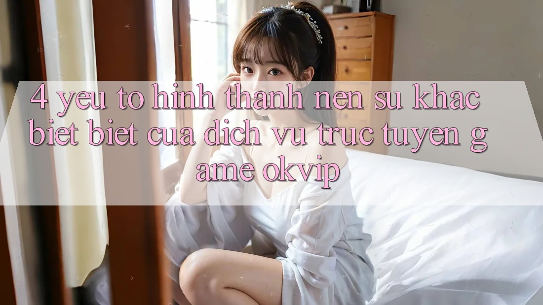 4. Yếu Tố Hình thành Nên Sự Khác biệt Biệt Của Dịch vụ trực tuyến Game OKVIP