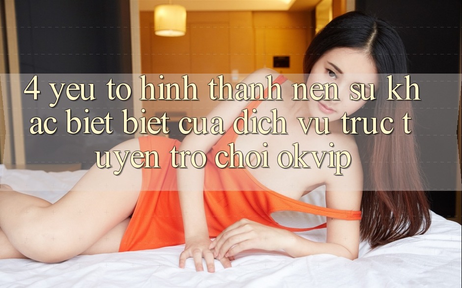 4. Yếu Tố Hình thành Nên Sự Khác biệt Biệt Của Dịch vụ trực tuyến Trò chơi OKVIP