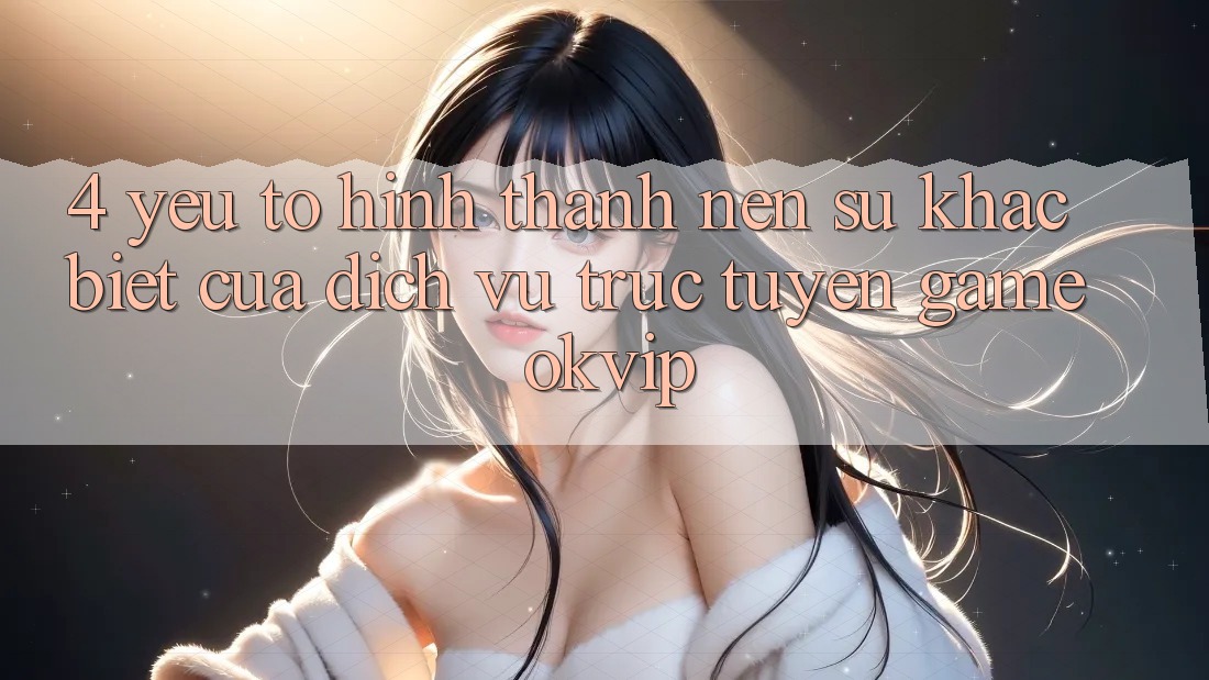 4. Yếu Tố Hình thành Nên Sự Khác Biệt Của Dịch vụ trực tuyến Game OKVIP