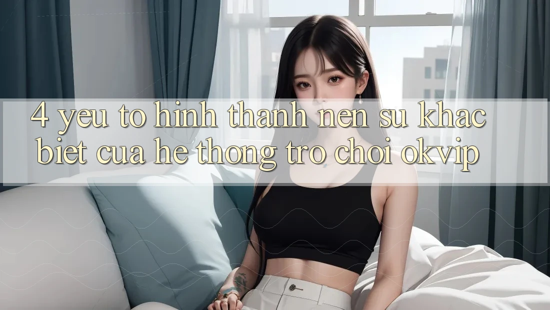 4. Yếu Tố Hình thành Nên Sự Khác biệt Của Hệ thống Trò chơi OKVIP 4. Yếu Tố Hình thành Nên Sự Khác biệt Của Hệ thống Trò chơi OKVIP