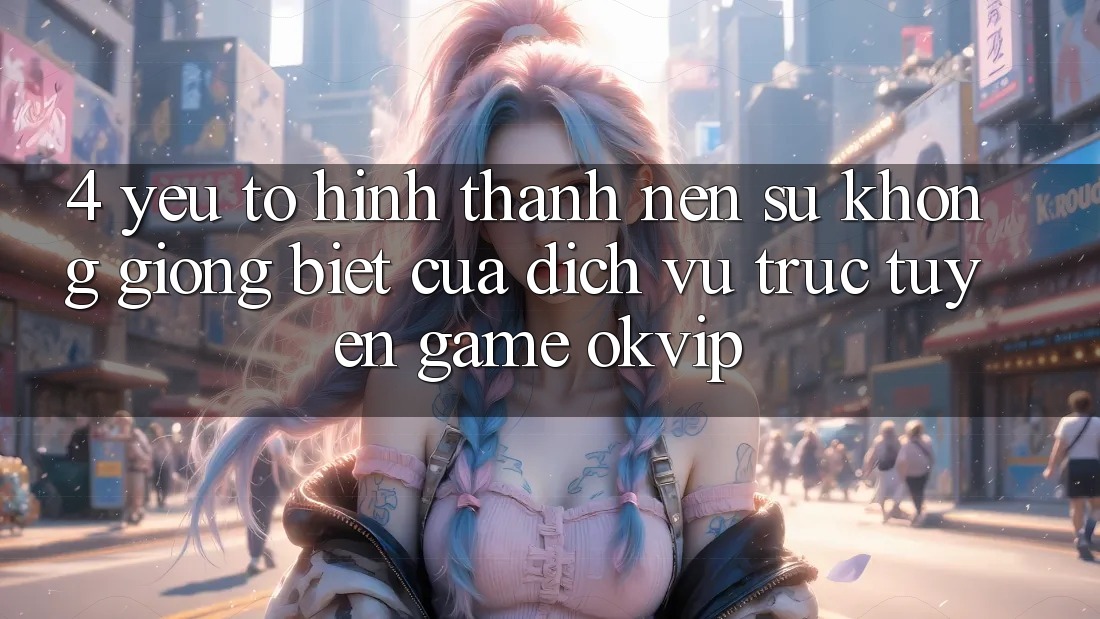 4. Yếu Tố Hình thành Nên Sự Không giống Biệt Của Dịch vụ trực tuyến Game OKVIP
