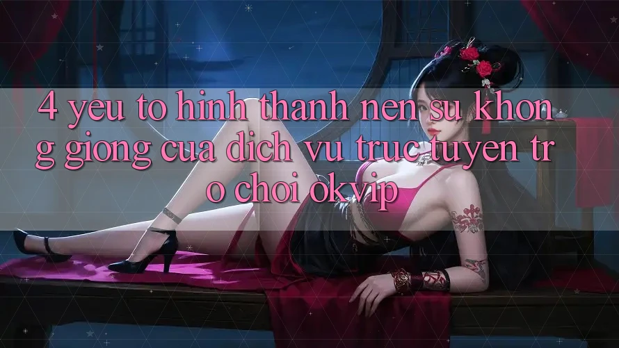 4. Yếu Tố Hình thành nên Sự Không giống Của Dịch vụ trực tuyến Trò chơi OKVIP