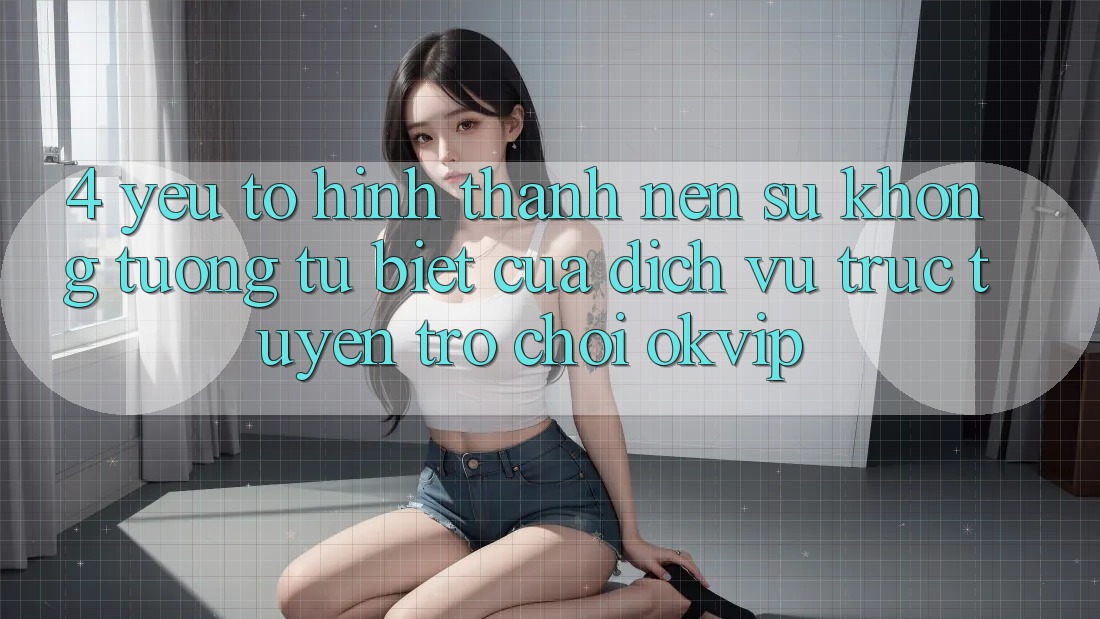 4. Yếu Tố Hình thành Nên Sự Không tương tự Biệt Của Dịch vụ trực tuyến Trò chơi OKVIP 4. Yếu Tố Hình thành Nên Sự Không tương tự Biệt Của Dịch vụ trực tuyến Trò chơi OKVIP
