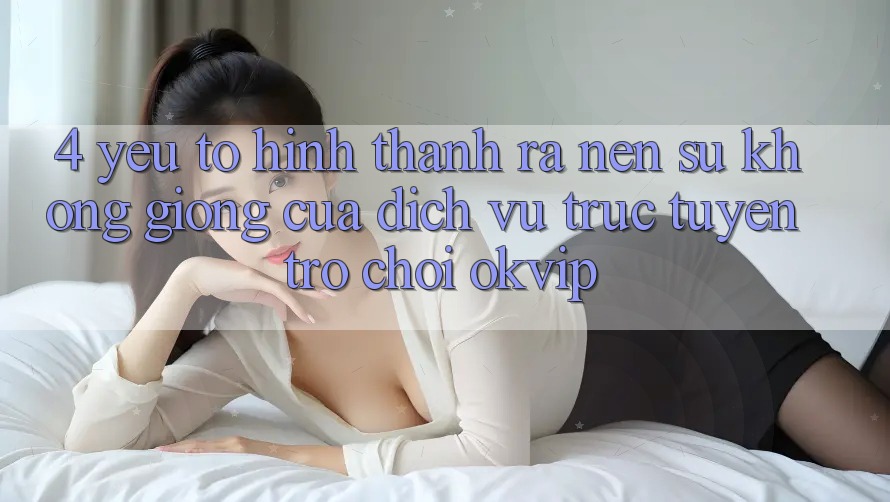 4. Yếu Tố Hình thành ra Nên Sự Không giống Của Dịch vụ trực tuyến Trò chơi OKVIP