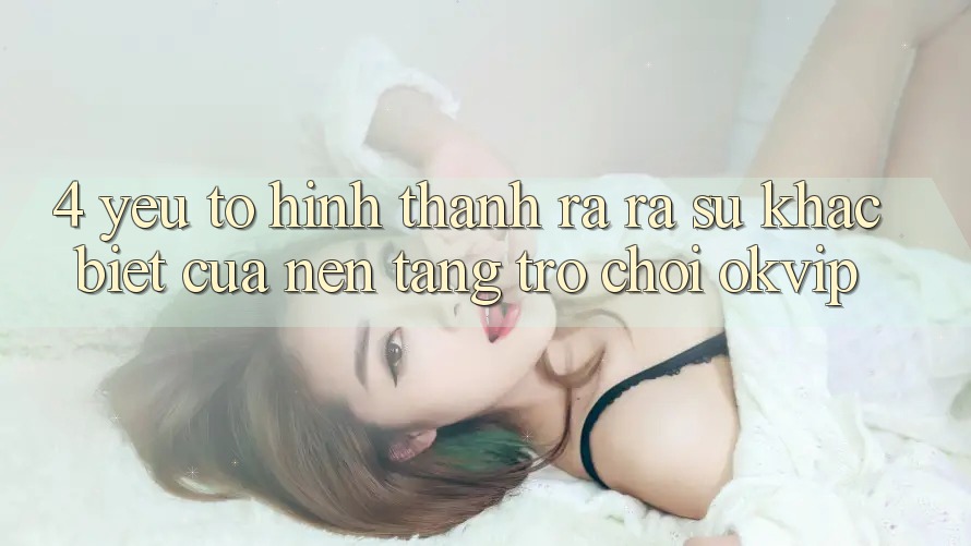 4. Yếu Tố Hình thành ra ra Sự Khác Biệt Của Nền Tảng Trò chơi OKVIP