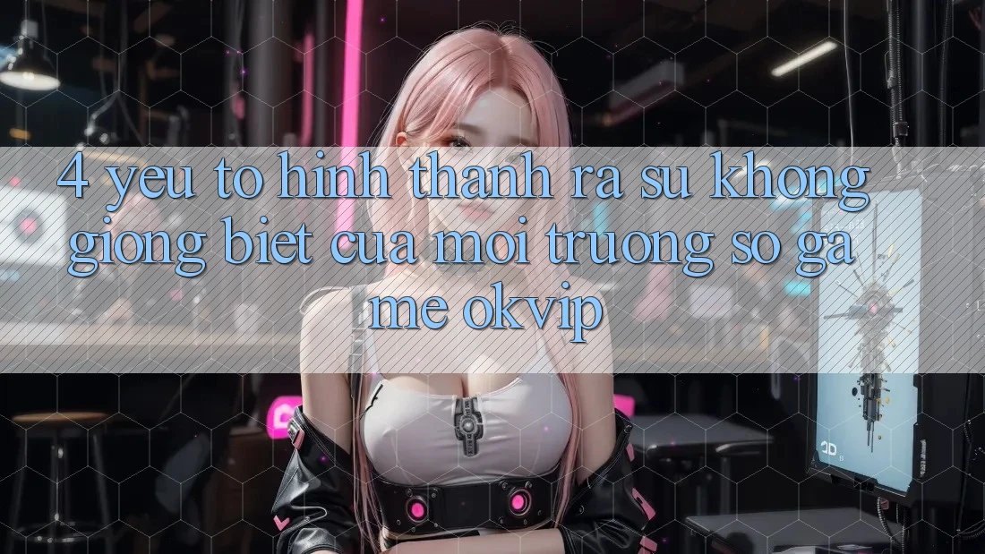 4. Yếu Tố Hình thành ra Sự Không giống Biệt Của Môi trường số Game OKVIP 4. Yếu Tố Hình thành ra Sự Không giống Biệt Của Môi trường số Game OKVIP