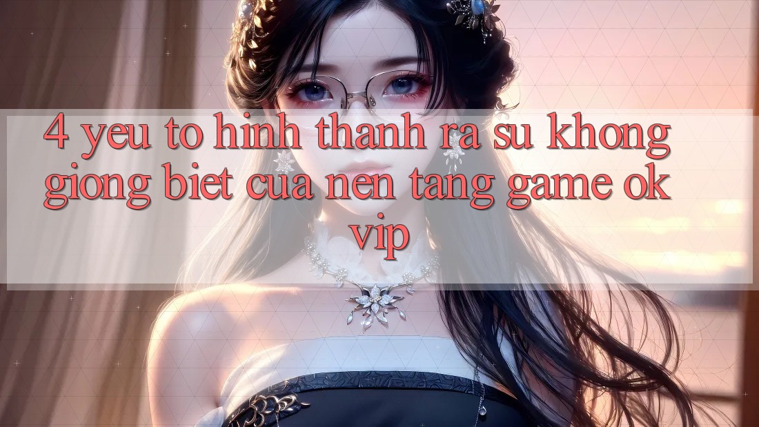 4. Yếu Tố Hình thành ra Sự Không giống Biệt Của Nền Tảng Game OKVIP