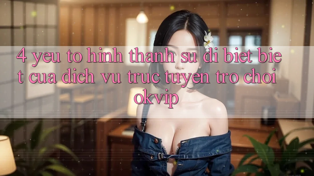 4. Yếu Tố Hình thành Sự Dị biệt Biệt Của Dịch vụ trực tuyến Trò chơi OKVIP