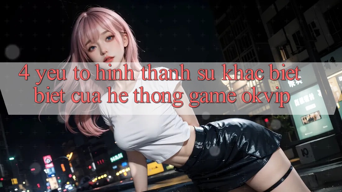 4. Yếu Tố Hình thành Sự Khác biệt Biệt Của Hệ thống Game OKVIP 4. Yếu Tố Hình thành Sự Khác biệt Biệt Của Hệ thống Game OKVIP