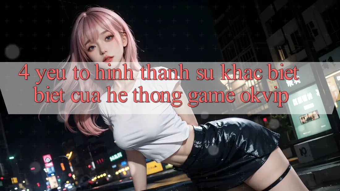 4. Yếu Tố Hình thành Sự Khác biệt Biệt Của Hệ thống Game OKVIP