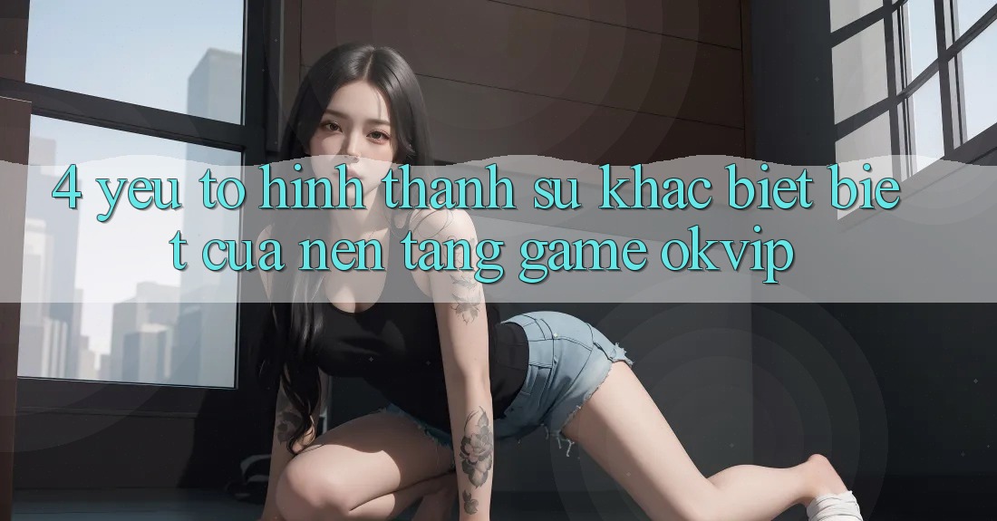 4. Yếu Tố Hình thành Sự Khác biệt Biệt Của Nền Tảng Game OKVIP
