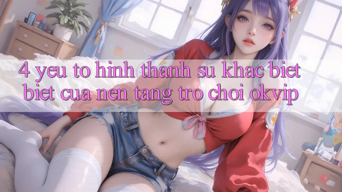 4. Yếu Tố Hình thành Sự Khác biệt Biệt Của Nền tảng Trò chơi OKVIP