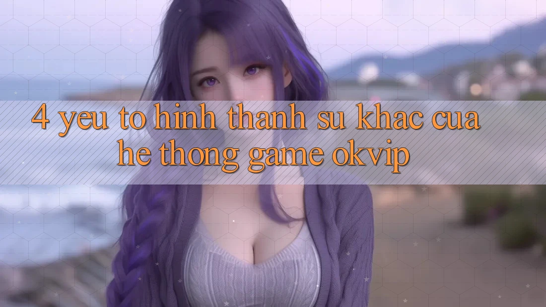 4. Yếu Tố Hình thành Sự Khác Của Hệ thống Game OKVIP