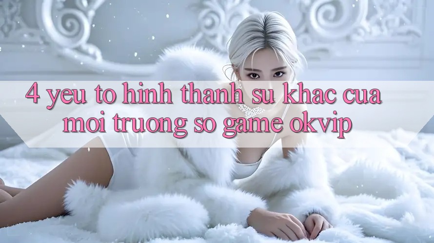 4. Yếu Tố Hình thành Sự Khác Của Môi trường số Game OKVIP