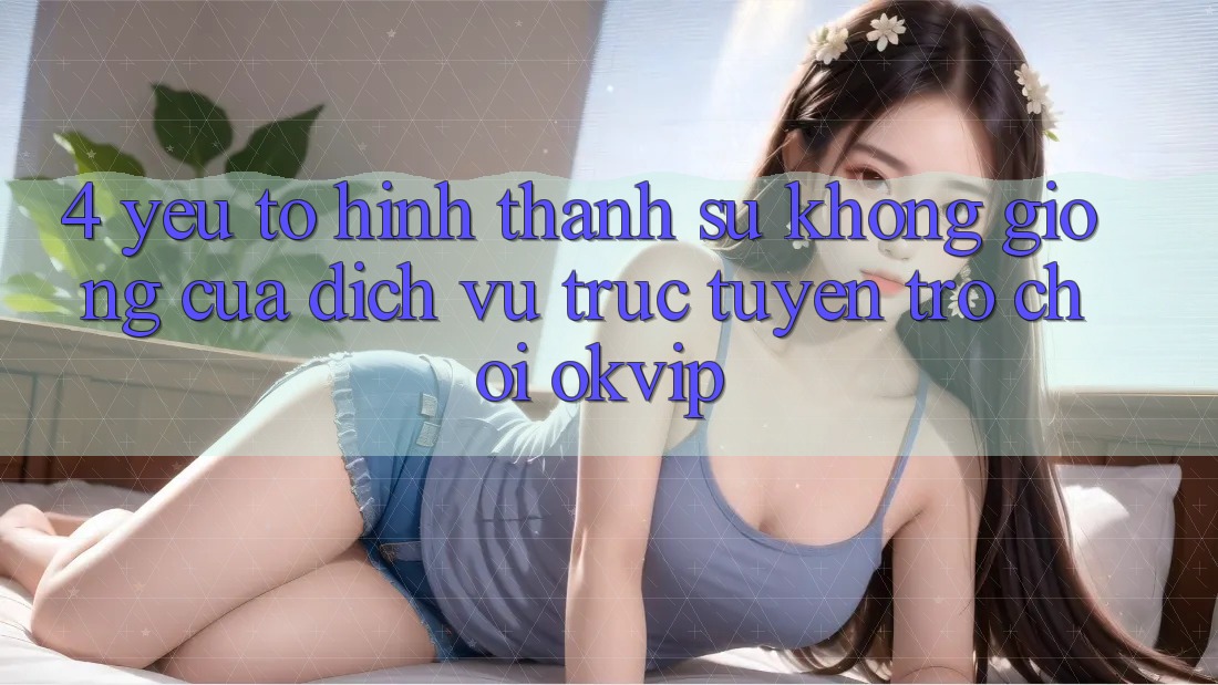 4. Yếu Tố Hình thành Sự Không giống Của Dịch vụ trực tuyến Trò chơi OKVIP 4. Yếu Tố Hình thành Sự Không giống Của Dịch vụ trực tuyến Trò chơi OKVIP