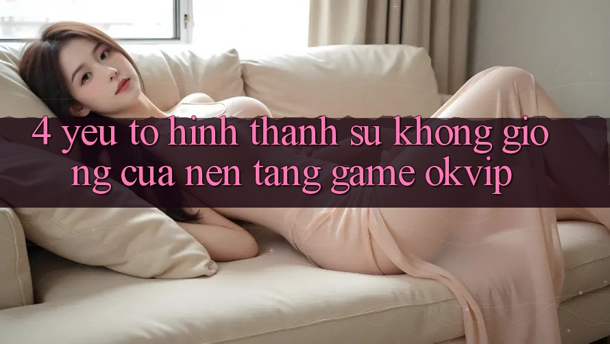 4. Yếu Tố Hình thành Sự Không giống Của Nền Tảng Game OKVIP 4. Yếu Tố Hình thành Sự Không giống Của Nền Tảng Game OKVIP