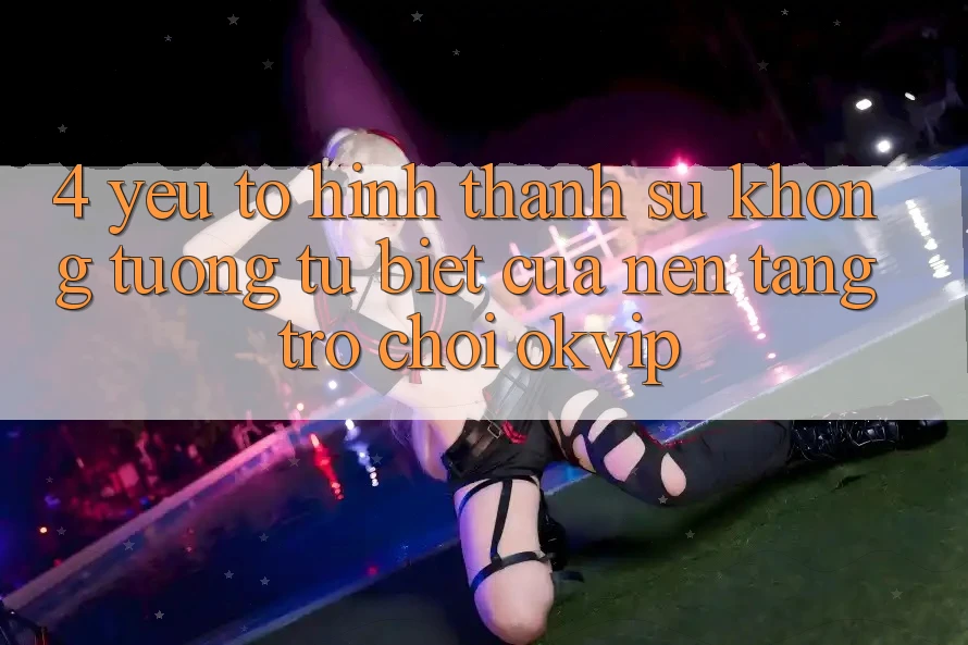 4. Yếu Tố Hình thành Sự Không tương tự Biệt Của Nền Tảng Trò chơi OKVIP