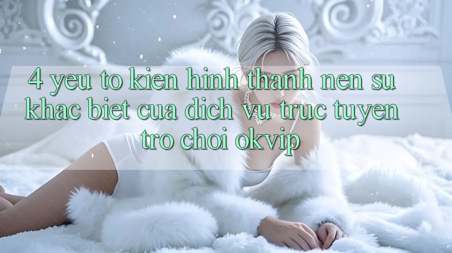 4. Yếu Tố Kiến hình thành nên Sự Khác Biệt Của Dịch vụ trực tuyến Trò chơi OKVIP