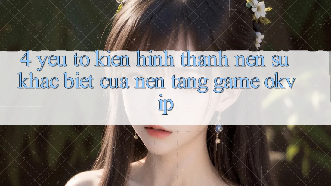 4. Yếu Tố Kiến hình thành Nên Sự Khác biệt Của Nền Tảng Game OKVIP