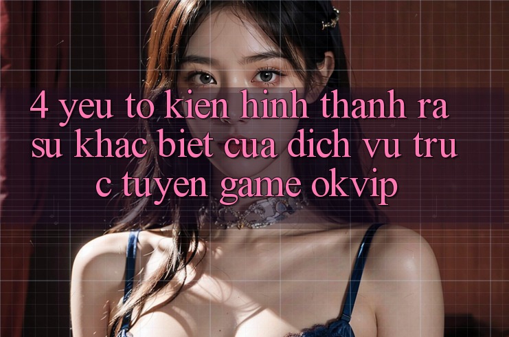 4. Yếu Tố Kiến hình thành ra Sự Khác Biệt Của Dịch vụ trực tuyến Game OKVIP