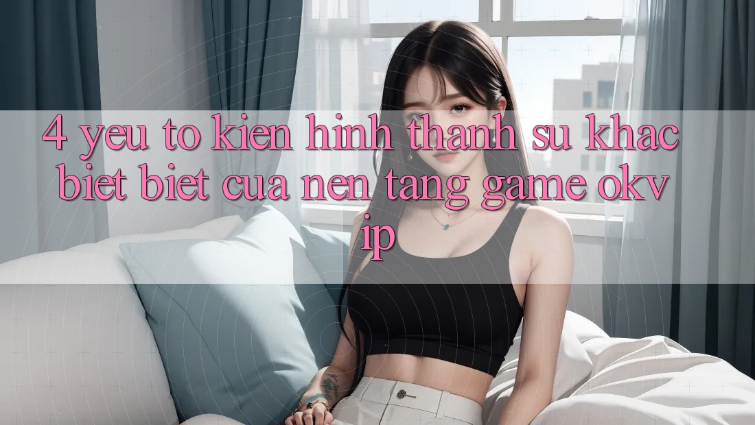 4. Yếu Tố Kiến hình thành Sự Khác biệt Biệt Của Nền Tảng Game OKVIP