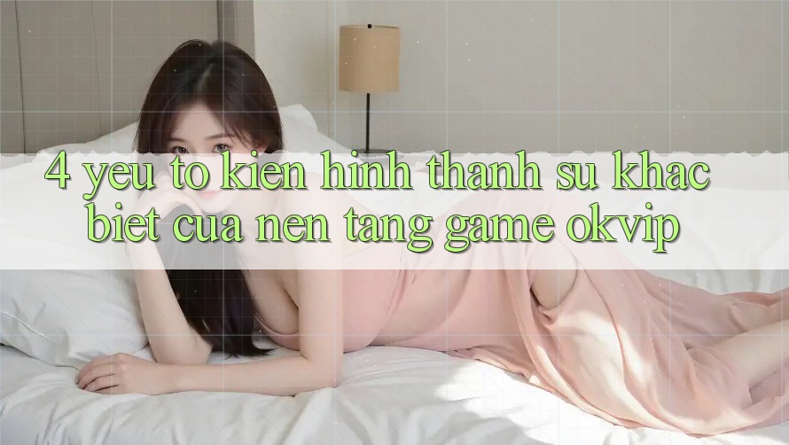 4. Yếu Tố Kiến hình thành Sự Khác Biệt Của Nền Tảng Game OKVIP