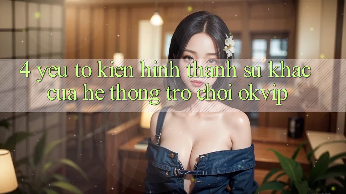 4. Yếu Tố Kiến hình thành Sự Khác Của Hệ thống Trò chơi OKVIP