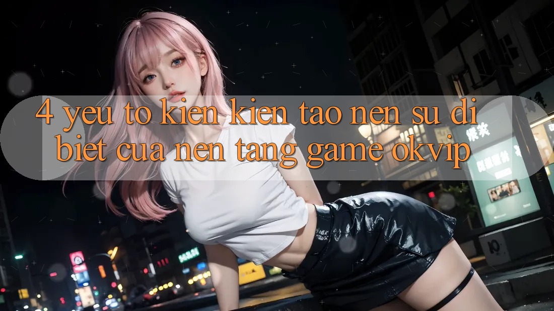 4. Yếu Tố Kiến kiến tạo Nên Sự Dị biệt Của Nền Tảng Game OKVIP 4. Yếu Tố Kiến kiến tạo Nên Sự Dị biệt Của Nền Tảng Game OKVIP
