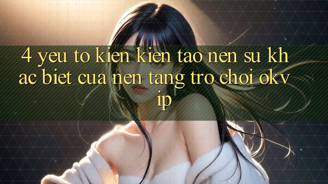 4. Yếu Tố Kiến kiến tạo Nên Sự Khác biệt Của Nền Tảng Trò chơi OKVIP