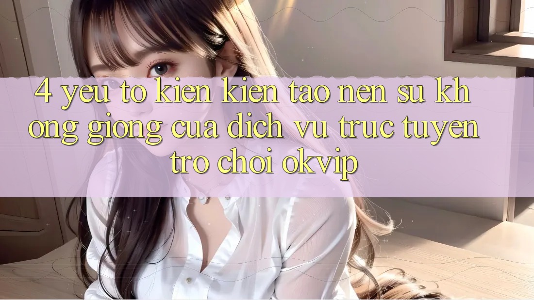 4. Yếu Tố Kiến kiến tạo Nên Sự Không giống Của Dịch vụ trực tuyến Trò chơi OKVIP