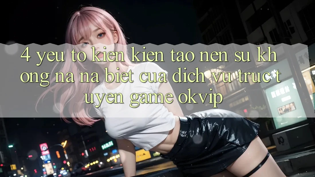 4. Yếu Tố Kiến kiến tạo Nên Sự Không na ná Biệt Của Dịch vụ trực tuyến Game OKVIP