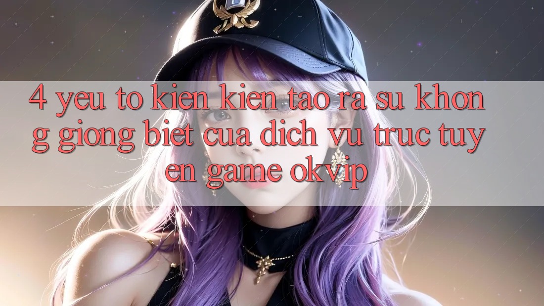 4. Yếu Tố Kiến kiến tạo ra Sự Không giống Biệt Của Dịch vụ trực tuyến Game OKVIP