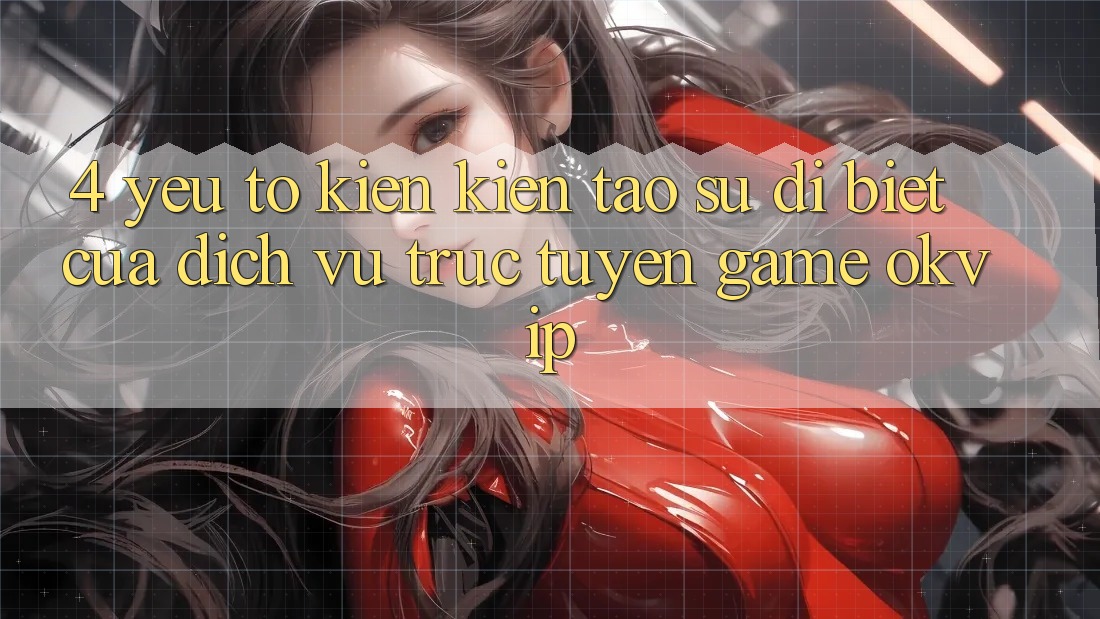 4. Yếu Tố Kiến kiến tạo Sự Dị biệt Của Dịch vụ trực tuyến Game OKVIP