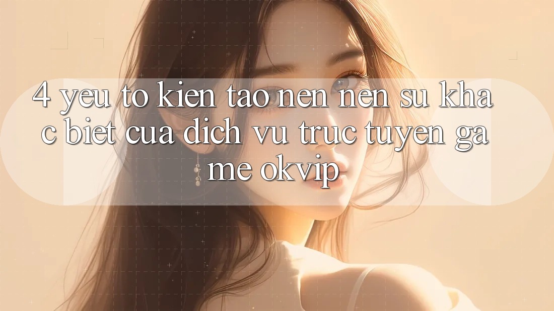 4. Yếu Tố Kiến tạo nên Nên Sự Khác Biệt Của Dịch vụ trực tuyến Game OKVIP