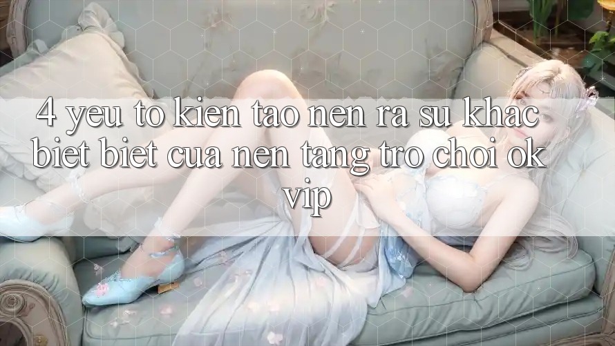 4. Yếu Tố Kiến tạo nên ra Sự Khác biệt Biệt Của Nền Tảng Trò chơi OKVIP 4. Yếu Tố Kiến tạo nên ra Sự Khác biệt Biệt Của Nền Tảng Trò chơi OKVIP