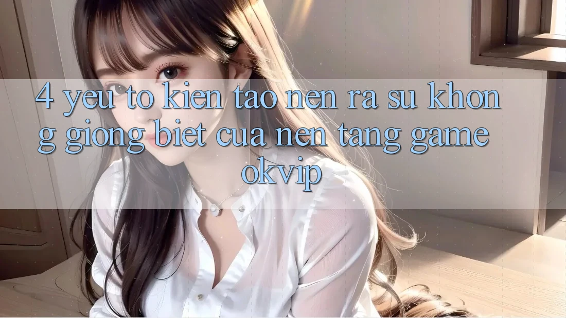 4. Yếu Tố Kiến tạo nên ra Sự Không giống Biệt Của Nền Tảng Game OKVIP