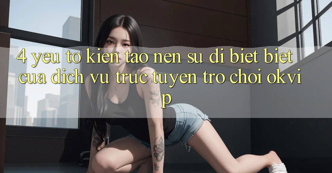 4. Yếu Tố Kiến tạo Nên Sự Dị biệt Biệt Của Dịch vụ trực tuyến Trò chơi OKVIP 4. Yếu Tố Kiến tạo Nên Sự Dị biệt Biệt Của Dịch vụ trực tuyến Trò chơi OKVIP